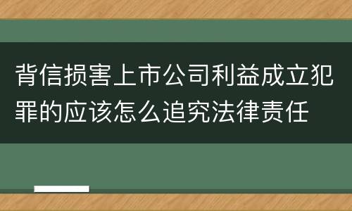 背信损害上市公司利益成立犯罪的应该怎么追究法律责任