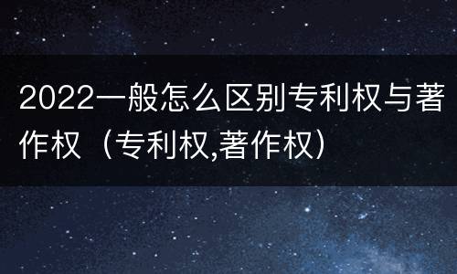 2022一般怎么区别专利权与著作权（专利权,著作权）