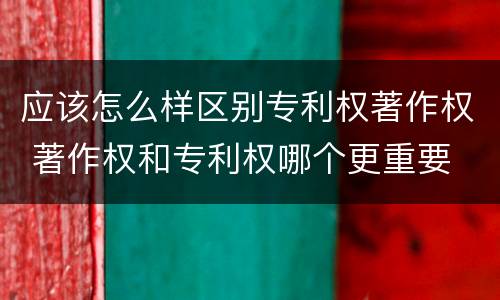 应该怎么样区别专利权著作权 著作权和专利权哪个更重要