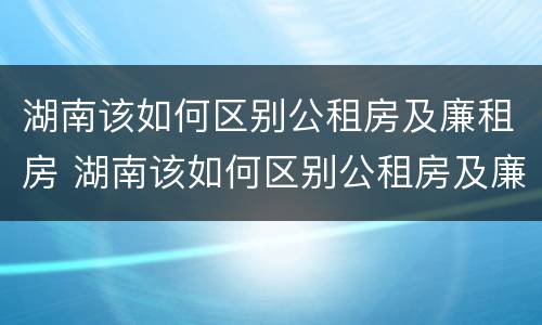 湖南该如何区别公租房及廉租房 湖南该如何区别公租房及廉租房呢