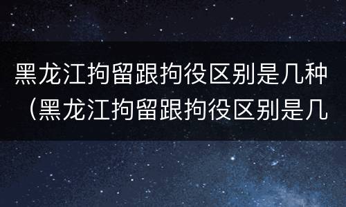 黑龙江拘留跟拘役区别是几种（黑龙江拘留跟拘役区别是几种吗）