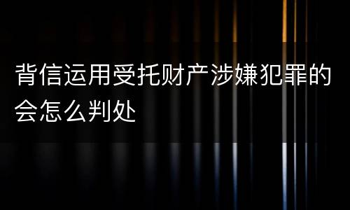 背信运用受托财产涉嫌犯罪的会怎么判处
