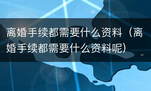 离婚手续都需要什么资料（离婚手续都需要什么资料呢）