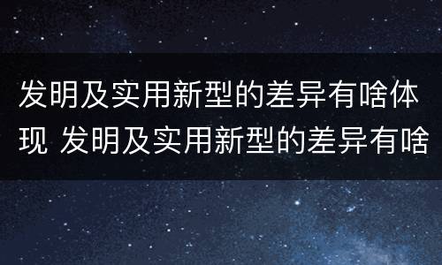 发明及实用新型的差异有啥体现 发明及实用新型的差异有啥体现吗