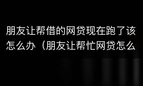 朋友让帮借的网贷现在跑了该怎么办（朋友让帮忙网贷怎么拒绝）