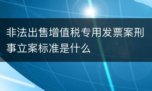 非法出售增值税专用发票案刑事立案标准是什么
