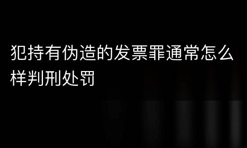 犯持有伪造的发票罪通常怎么样判刑处罚