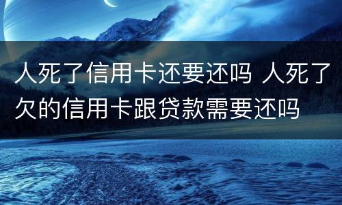 人死了信用卡还要还吗 人死了欠的信用卡跟贷款需要还吗