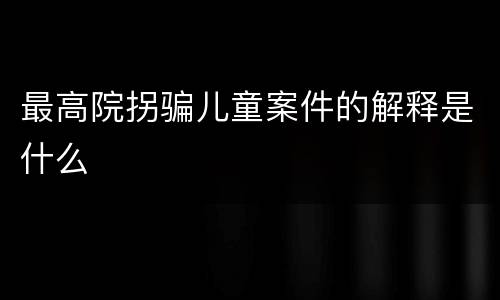 最高院拐骗儿童案件的解释是什么