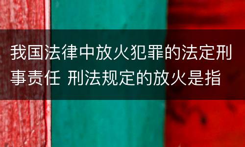 我国法律中放火犯罪的法定刑事责任 刑法规定的放火是指