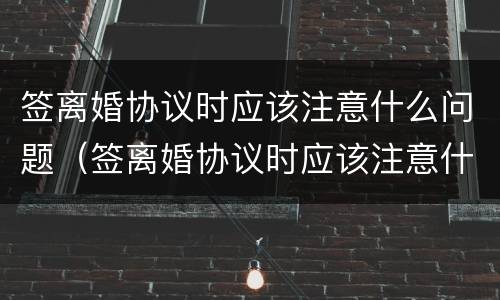 签离婚协议时应该注意什么问题（签离婚协议时应该注意什么问题呢）