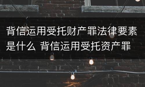 背信运用受托财产罪法律要素是什么 背信运用受托资产罪