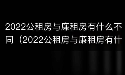 2022公租房与廉租房有什么不同（2022公租房与廉租房有什么不同呢）