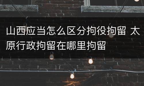 山西应当怎么区分拘役拘留 太原行政拘留在哪里拘留
