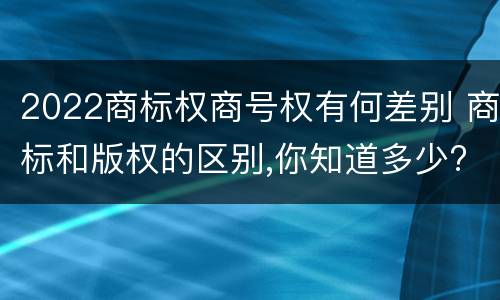 2022商标权商号权有何差别 商标和版权的区别,你知道多少?