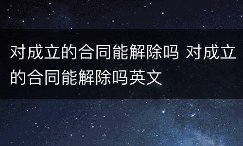 对成立的合同能解除吗 对成立的合同能解除吗英文
