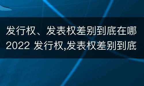 发行权、发表权差别到底在哪2022 发行权,发表权差别到底在哪2022年最大