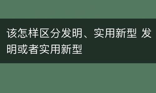 该怎样区分发明、实用新型 发明或者实用新型