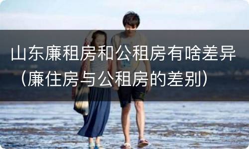 山东廉租房和公租房有啥差异（廉住房与公租房的差别）