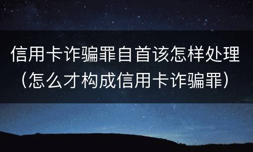 信用卡诈骗罪自首该怎样处理（怎么才构成信用卡诈骗罪）