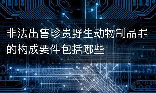 非法出售珍贵野生动物制品罪的构成要件包括哪些