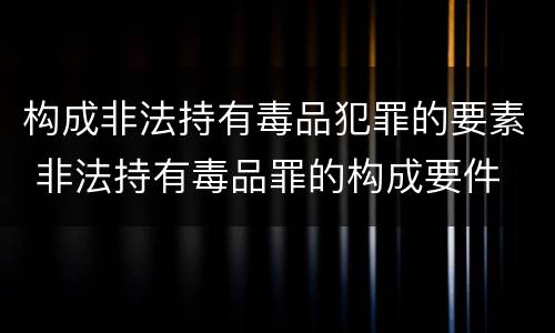 构成非法持有毒品犯罪的要素 非法持有毒品罪的构成要件