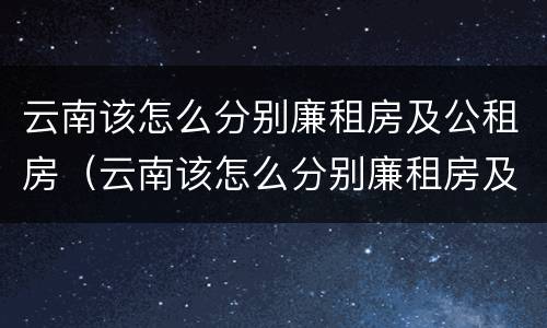 云南该怎么分别廉租房及公租房(云南该怎么分别廉租房及公租房的区别) 云南该怎么分别廉租房及公租房(云南该怎么分别廉租房及公租房的区别)