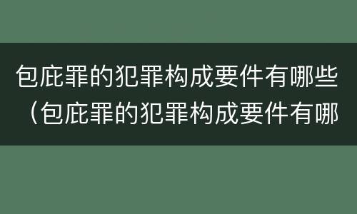 包庇罪的犯罪构成要件有哪些（包庇罪的犯罪构成要件有哪些内容）
