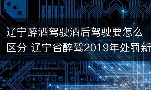 辽宁醉酒驾驶酒后驾驶要怎么区分 辽宁省醉驾2019年处罚新规