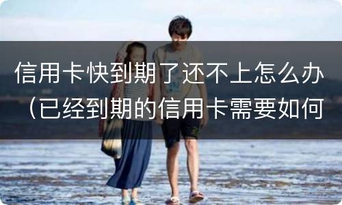 信用卡快到期了还不上怎么办（已经到期的信用卡需要如何处理）