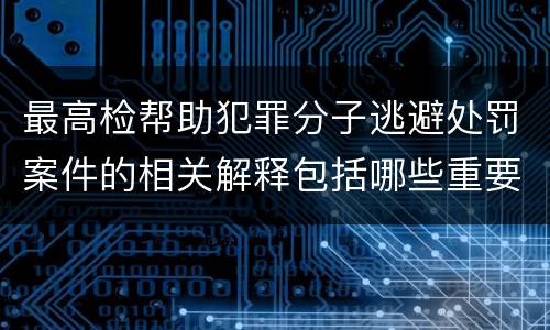 最高检帮助犯罪分子逃避处罚案件的相关解释包括哪些重要规定