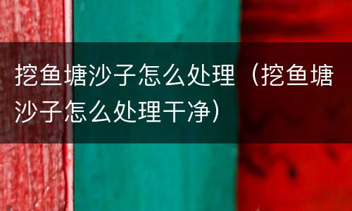 挖鱼塘沙子怎么处理（挖鱼塘沙子怎么处理干净）