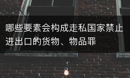 哪些要素会构成走私国家禁止进出口的货物、物品罪