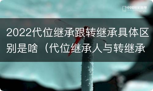 2022代位继承跟转继承具体区别是啥（代位继承人与转继承有哪些区别）