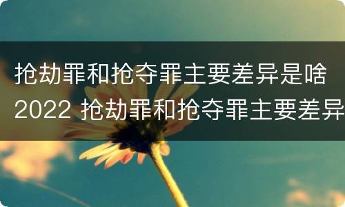 抢劫罪和抢夺罪主要差异是啥2022 抢劫罪和抢夺罪主要差异是啥2022年的