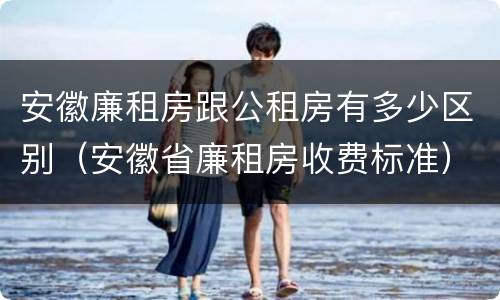 安徽廉租房跟公租房有多少区别（安徽省廉租房收费标准）