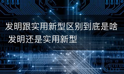 发明跟实用新型区别到底是啥 发明还是实用新型