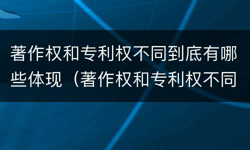 著作权和专利权不同到底有哪些体现（著作权和专利权不同到底有哪些体现呢）
