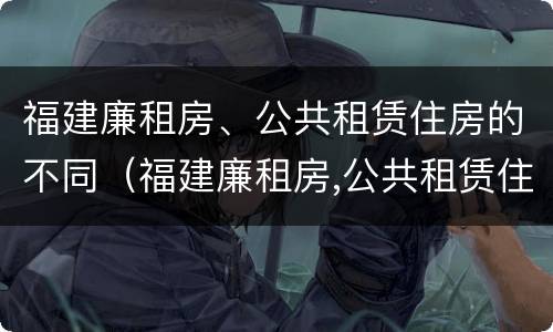 福建廉租房、公共租赁住房的不同（福建廉租房,公共租赁住房的不同之处）