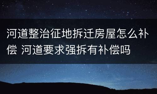 河道整治征地拆迁房屋怎么补偿 河道要求强拆有补偿吗