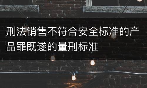 刑法销售不符合安全标准的产品罪既遂的量刑标准
