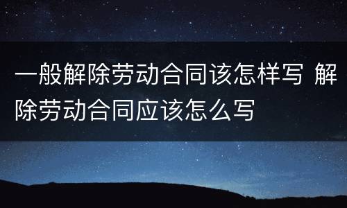 一般解除劳动合同该怎样写 解除劳动合同应该怎么写