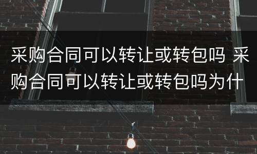 采购合同可以转让或转包吗 采购合同可以转让或转包吗为什么