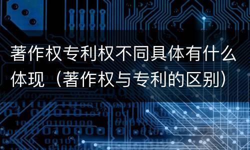 著作权专利权不同具体有什么体现（著作权与专利的区别）