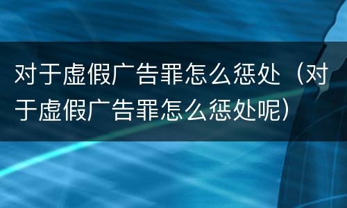 对于虚假广告罪怎么惩处（对于虚假广告罪怎么惩处呢）