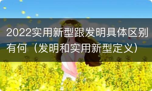 2022实用新型跟发明具体区别有何(发明和实用新型定义)