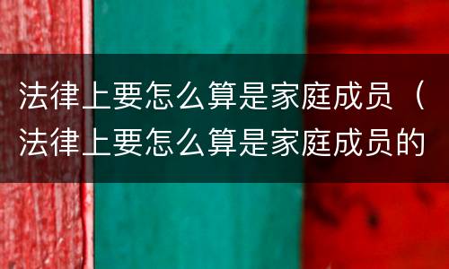 法律上要怎么算是家庭成员（法律上要怎么算是家庭成员的）