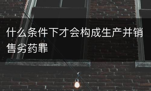 什么条件下才会构成生产并销售劣药罪