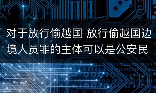 对于放行偷越国 放行偷越国边境人员罪的主体可以是公安民警吗