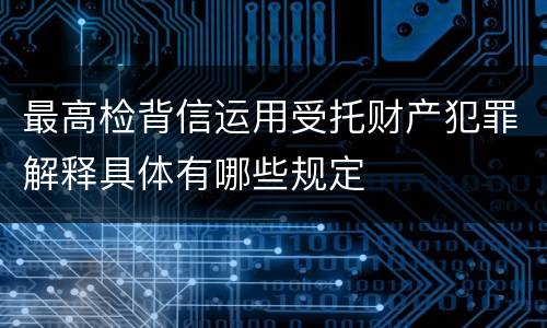 最高检背信运用受托财产犯罪解释具体有哪些规定